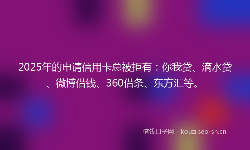 2025年的申请信用卡总被拒有：你我贷、滴水贷、微博借钱、360借条、东方汇等。