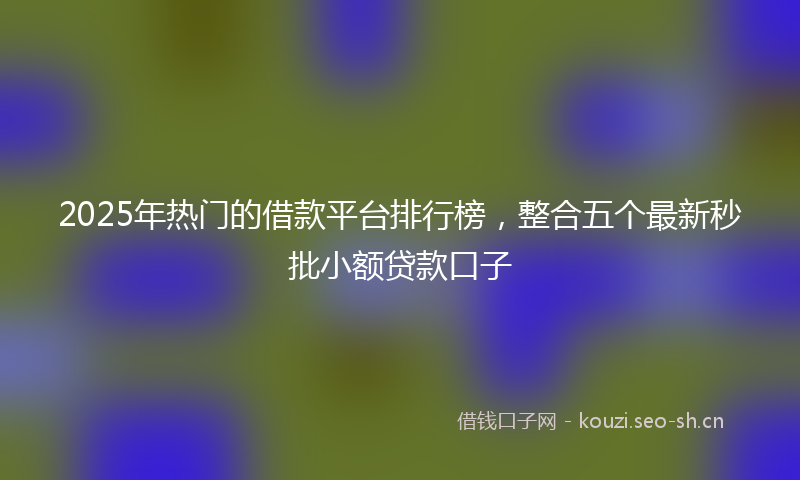 2025年热门的借款平台排行榜，整合五个最新秒批小额贷款口子