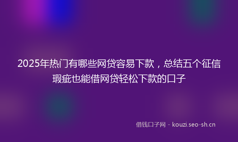 2025年热门有哪些网贷容易下款，总结五个征信瑕疵也能借网贷轻松下款的口子