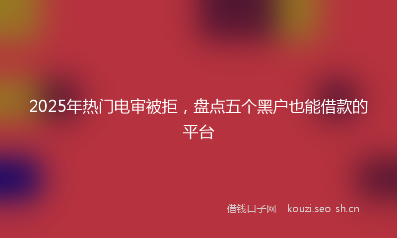 2025年热门电审被拒，盘点五个黑户也能借款的平台