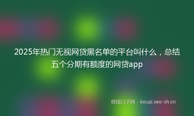 2025年热门无视网贷黑名单的平台叫什么，总结五个分期有额度的网贷app