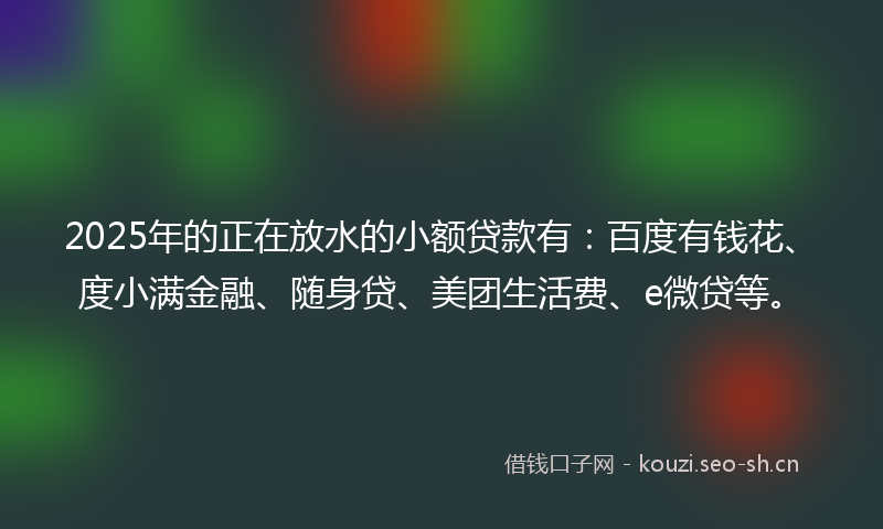 2025年的正在放水的小额贷款有：百度有钱花、度小满金融、随身贷、美团生活费、e微贷等。