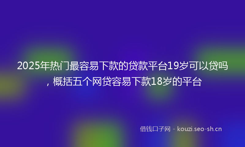 2025年热门最容易下款的贷款平台19岁可以贷吗，概括五个网贷容易下款18岁的平台