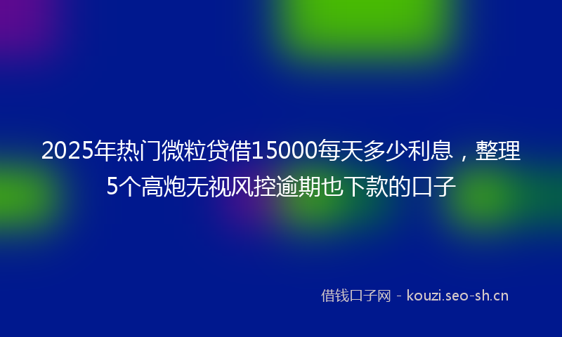 2025年热门微粒贷借15000每天多少利息，整理5个高炮无视风控逾期也下款的口子