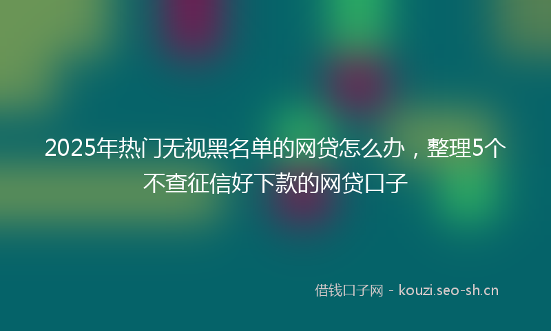 2025年热门无视黑名单的网贷怎么办，整理5个不查征信好下款的网贷口子