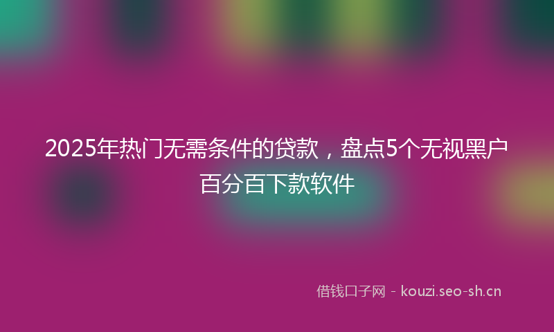2025年热门无需条件的贷款，盘点5个无视黑户百分百下款软件