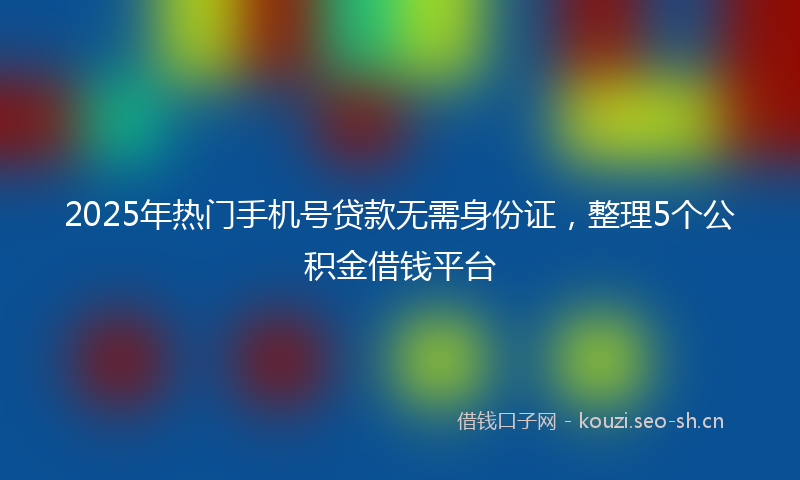 2025年热门手机号贷款无需身份证，整理5个公积金借钱平台