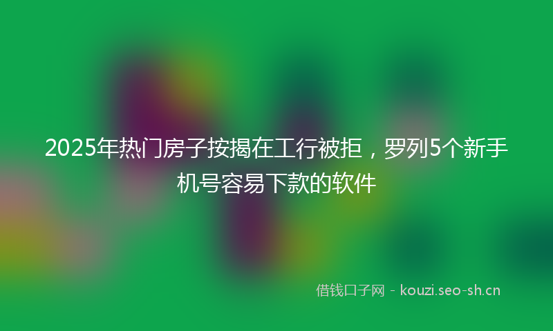 2025年热门房子按揭在工行被拒，罗列5个新手机号容易下款的软件