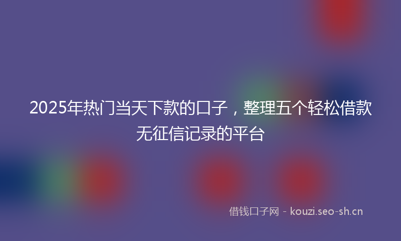 2025年热门当天下款的口子，整理五个轻松借款无征信记录的平台