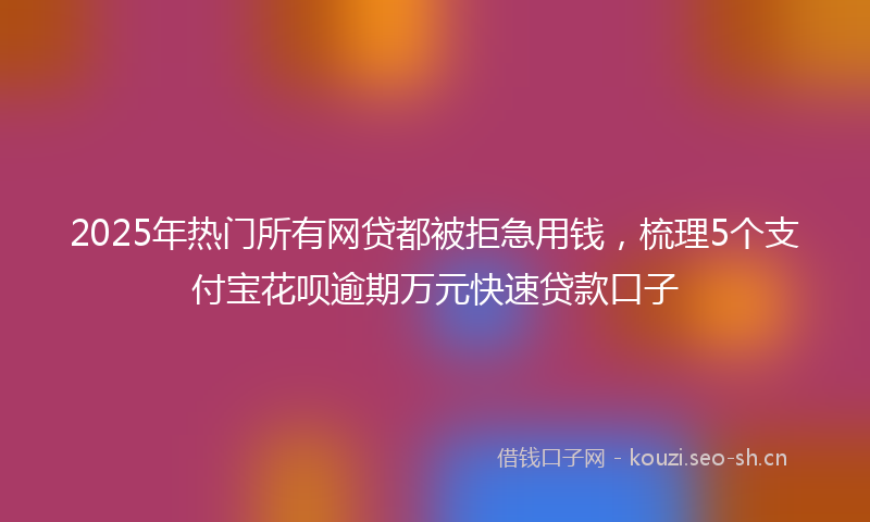 2025年热门所有网贷都被拒急用钱，梳理5个支付宝花呗逾期万元快速贷款口子