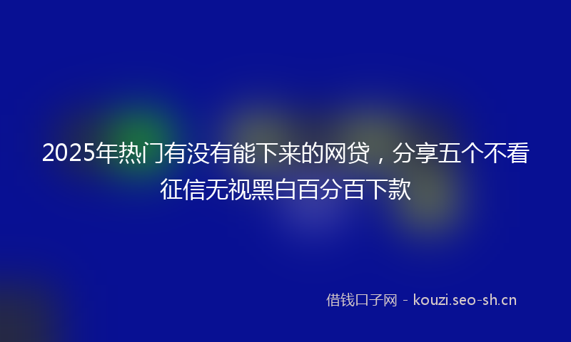 2025年热门有没有能下来的网贷，分享五个不看征信无视黑白百分百下款