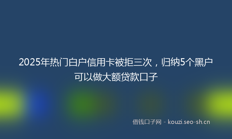 2025年热门白户信用卡被拒三次，归纳5个黑户可以做大额贷款口子