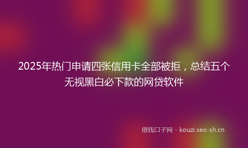 2025年热门申请四张信用卡全部被拒，总结五个无视黑白必下款的网贷软件
