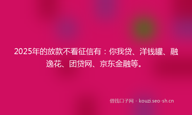 2025年的放款不看征信有：你我贷、洋钱罐、融逸花、团贷网、京东金融等。