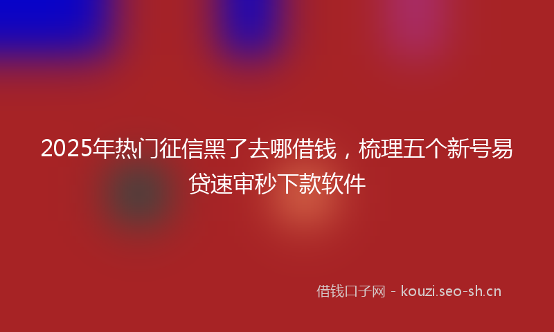 2025年热门征信黑了去哪借钱，梳理五个新号易贷速审秒下款软件