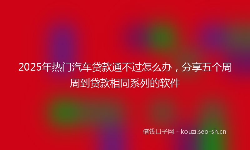2025年热门汽车贷款通不过怎么办，分享五个周周到贷款相同系列的软件