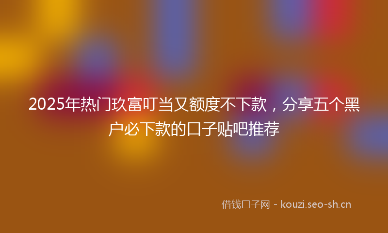 2025年热门玖富叮当又额度不下款，分享五个黑户必下款的口子贴吧推荐