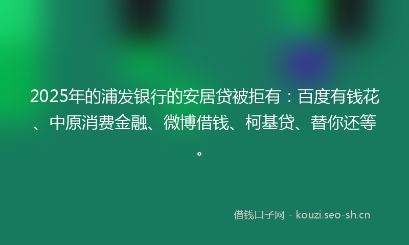 2025年的浦发银行的安居贷被拒有：百度有钱花、中原消费金融、微博借钱、柯基贷、替你还等。