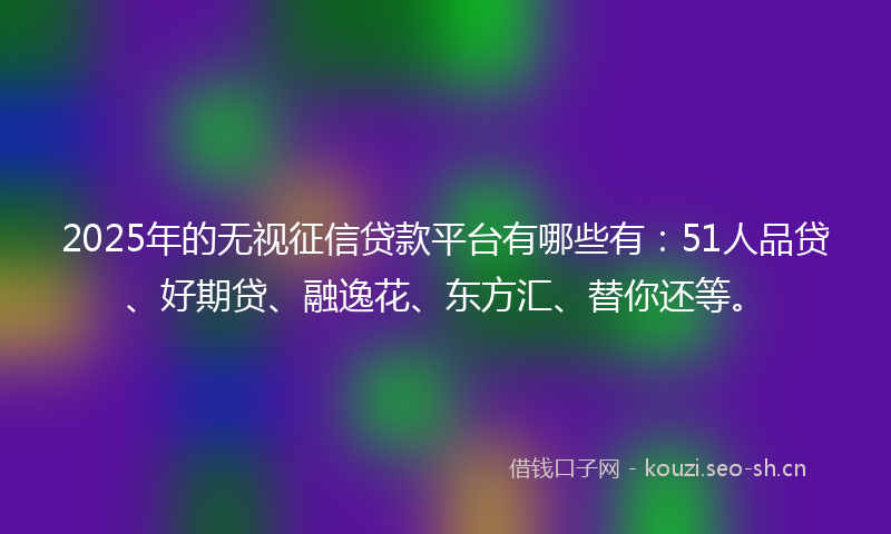 2025年的无视征信贷款平台有哪些有：51人品贷、好期贷、融逸花、东方汇、替你还等。
