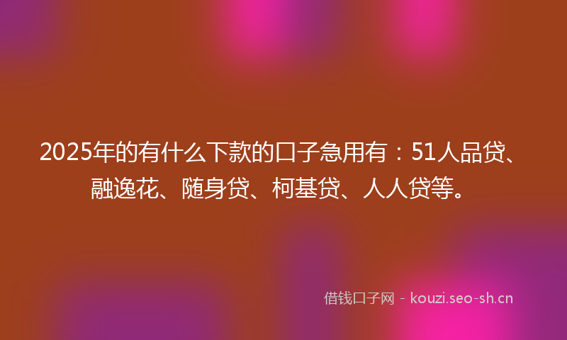 2025年的有什么下款的口子急用有：51人品贷、融逸花、随身贷、柯基贷、人人贷等。