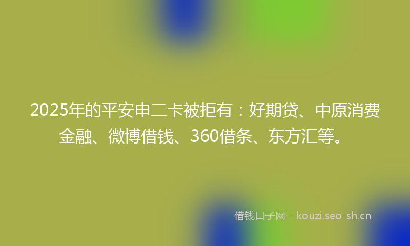 2025年的平安申二卡被拒有：好期贷、中原消费金融、微博借钱、360借条、东方汇等。