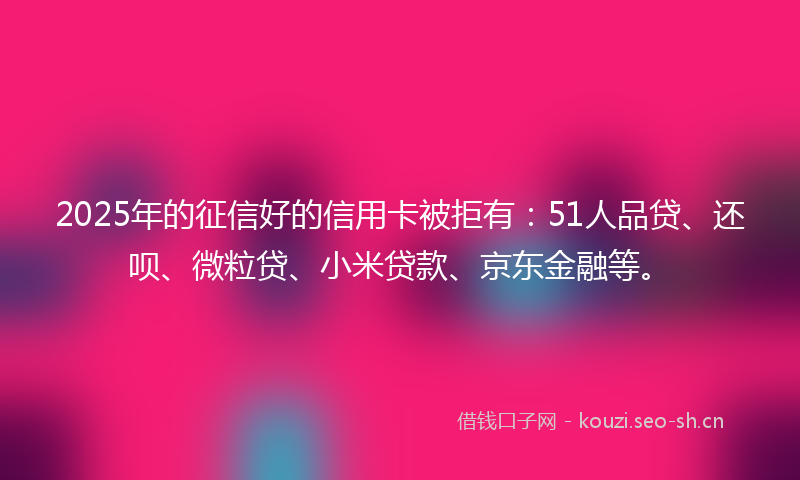 2025年的征信好的信用卡被拒有：51人品贷、还呗、微粒贷、小米贷款、京东金融等。