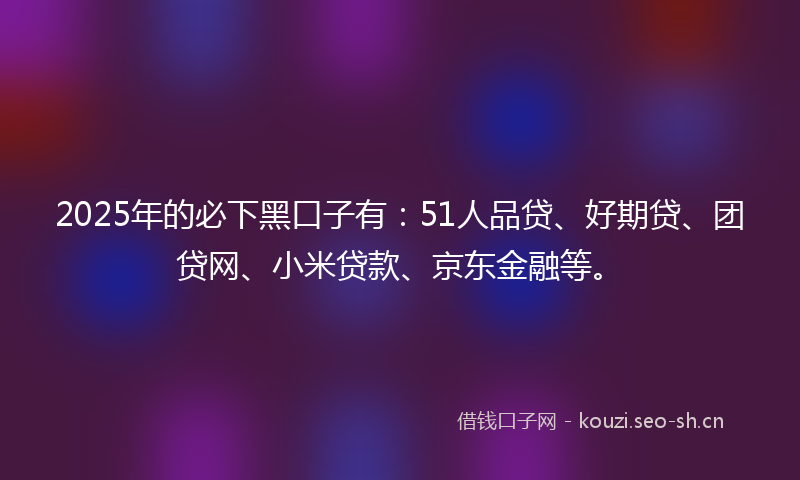 2025年的必下黑口子有：51人品贷、好期贷、团贷网、小米贷款、京东金融等。