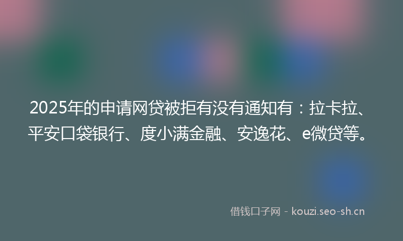 2025年的申请网贷被拒有没有通知有：拉卡拉、平安口袋银行、度小满金融、安逸花、e微贷等。
