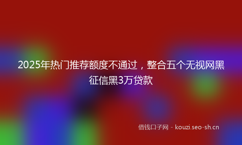 2025年热门推荐额度不通过，整合五个无视网黑征信黑3万贷款