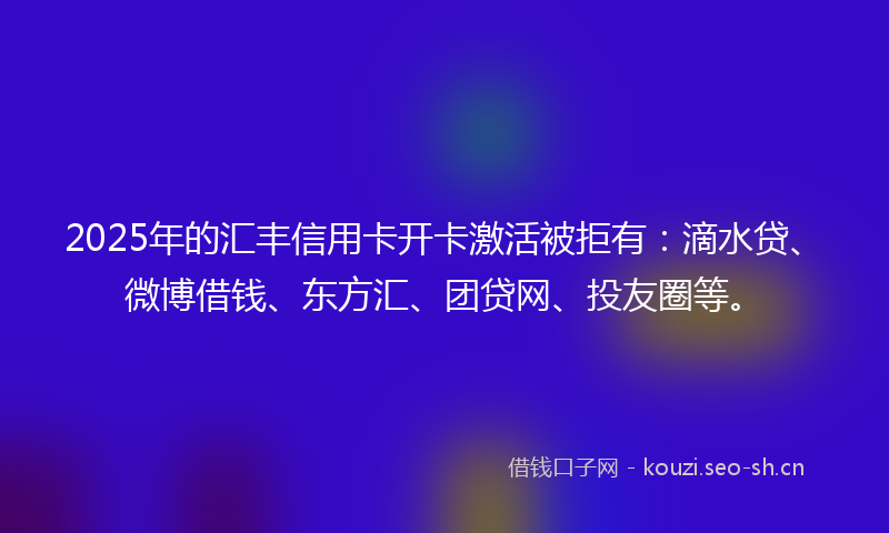 2025年的汇丰信用卡开卡激活被拒有：滴水贷、微博借钱、东方汇、团贷网、投友圈等。