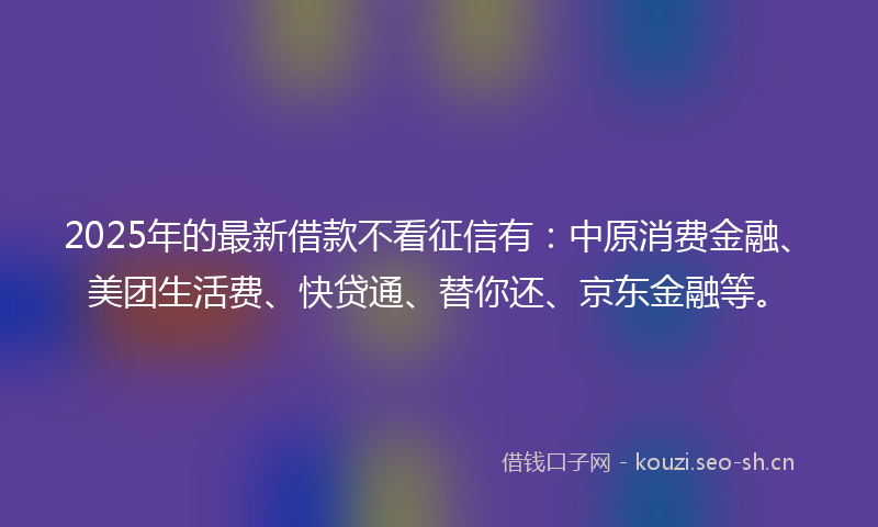 2025年的最新借款不看征信有：中原消费金融、美团生活费、快贷通、替你还、京东金融等。