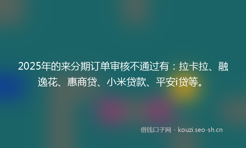 2025年的来分期订单审核不通过有：拉卡拉、融逸花、惠商贷、小米贷款、平安i贷等。