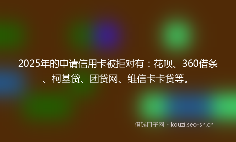 2025年的申请信用卡被拒对有：花呗、360借条、柯基贷、团贷网、维信卡卡贷等。