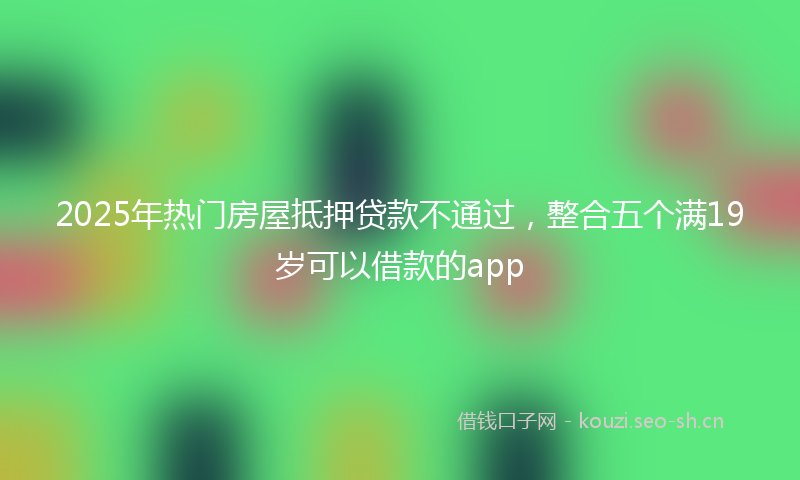 2025年热门房屋抵押贷款不通过，整合五个满19岁可以借款的app