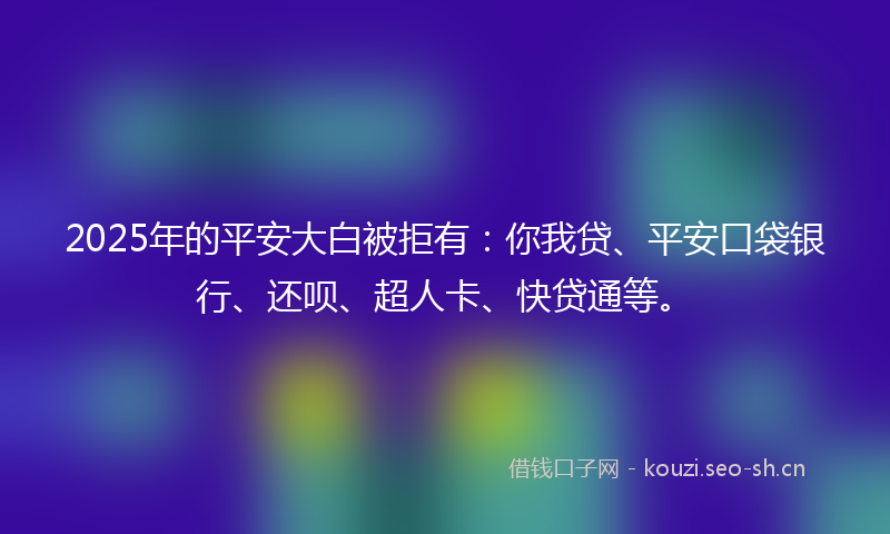 2025年的平安大白被拒有：你我贷、平安口袋银行、还呗、超人卡、快贷通等。