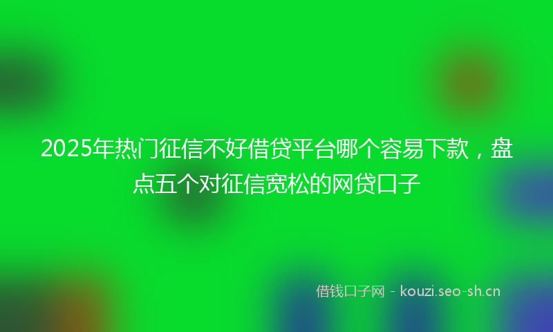 2025年热门征信不好借贷平台哪个容易下款，盘点五个对征信宽松的网贷口子