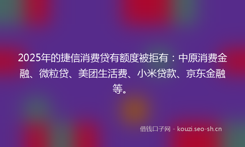 2025年的捷信消费贷有额度被拒有:中原消费金融、微粒贷、美团生活费、小米贷款、京东金融等。