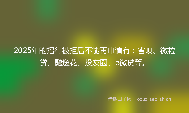 2025年的招行被拒后不能再申请有：省呗、微粒贷、融逸花、投友圈、e微贷等。