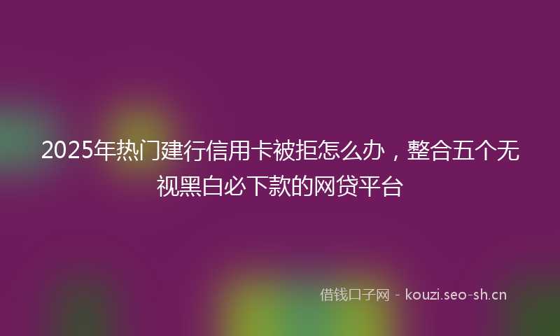2025年热门建行信用卡被拒怎么办，整合五个无视黑白必下款的网贷平台
