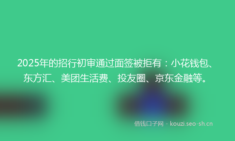 2025年的招行初审通过面签被拒有：小花钱包、东方汇、美团生活费、投友圈、京东金融等。