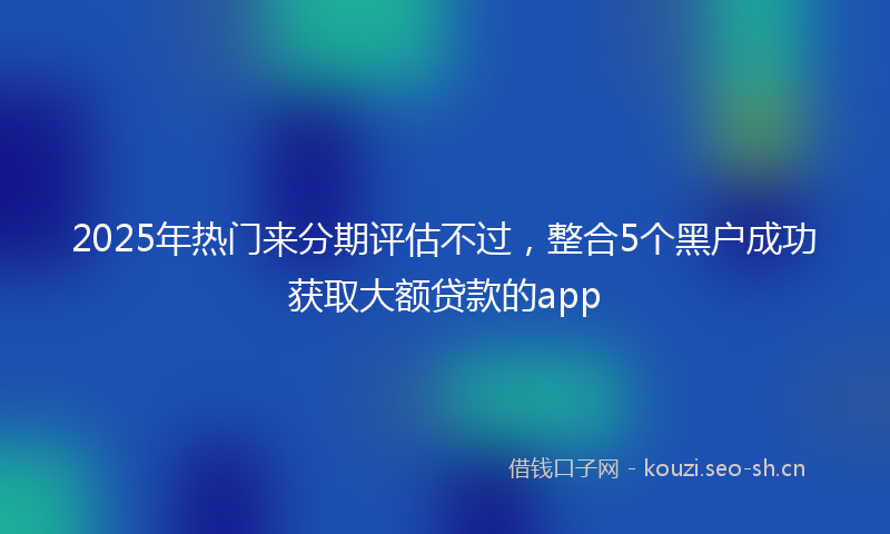 2025年热门来分期评估不过，整合5个黑户成功获取大额贷款的app