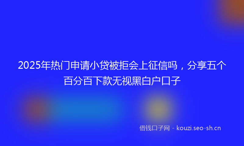 2025年热门申请小贷被拒会上征信吗，分享五个百分百下款无视黑白户口子