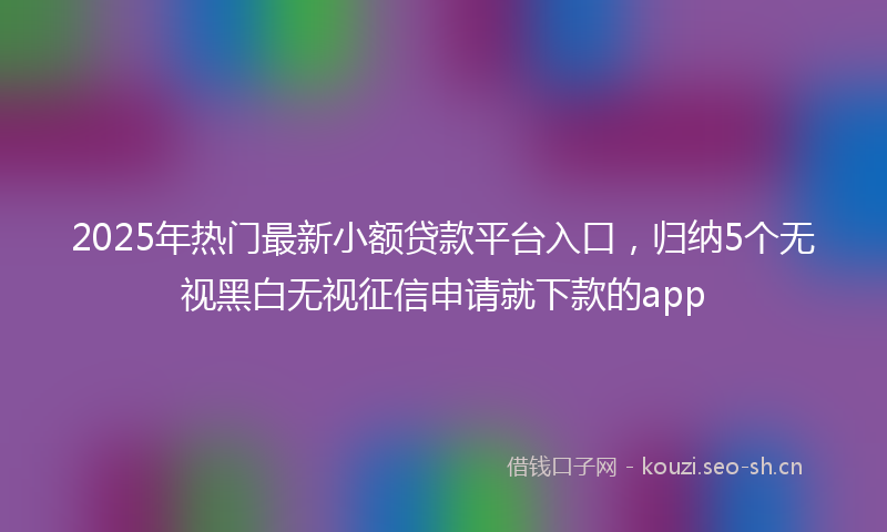 2025年热门最新小额贷款平台入口，归纳5个无视黑白无视征信申请就下款的app