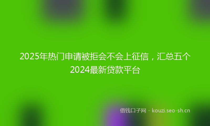 2025年热门申请被拒会不会上征信，汇总五个2024最新贷款平台