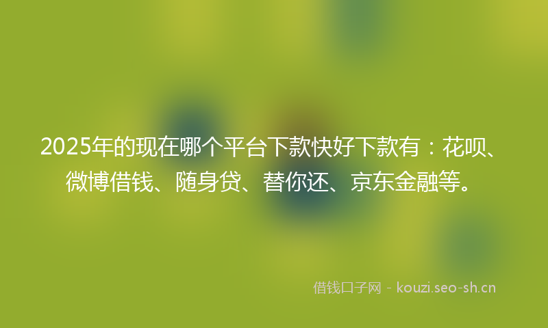2025年的现在哪个平台下款快好下款有：花呗、微博借钱、随身贷、替你还、京东金融等。