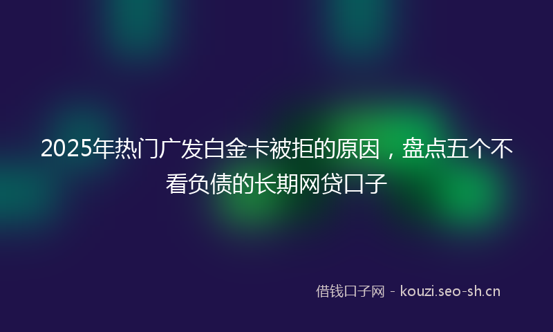 2025年热门广发白金卡被拒的原因，盘点五个不看负债的长期网贷口子