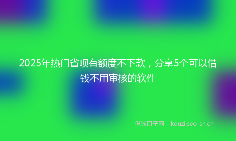 2025年热门省呗有额度不下款，分享5个可以借钱不用审核的软件