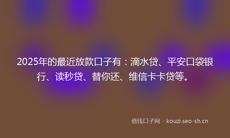2025年的最近放款口子有：滴水贷、平安口袋银行、读秒贷、替你还、维信卡卡贷等。