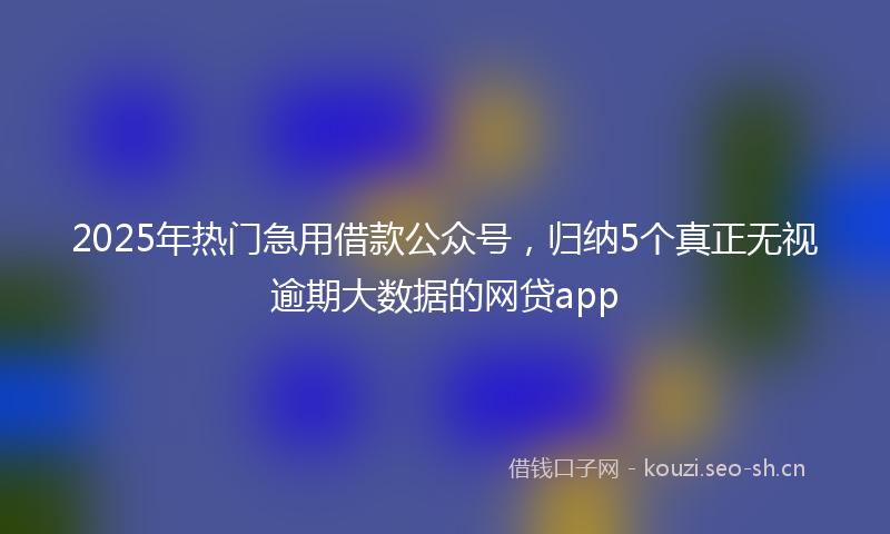 2025年热门急用借款公众号，归纳5个真正无视逾期大数据的网贷app