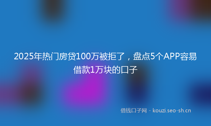 2025年热门房贷100万被拒了,盘点5个APP容易借款1万块的口子
